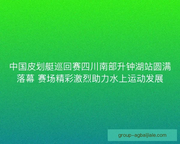 中国皮划艇巡回赛四川南部升钟湖站圆满落幕 赛场精彩激烈助力水上运动发展