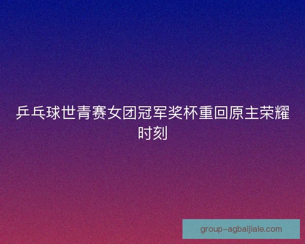 乒乓球世青赛女团冠军奖杯重回原主荣耀时刻