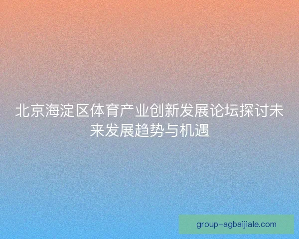 北京海淀区体育产业创新发展论坛探讨未来发展趋势与机遇